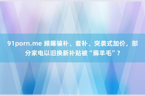 91porn.me 频曝骗补、套补、突袭式加价，部分家电以旧换新补贴被“薅羊毛”？