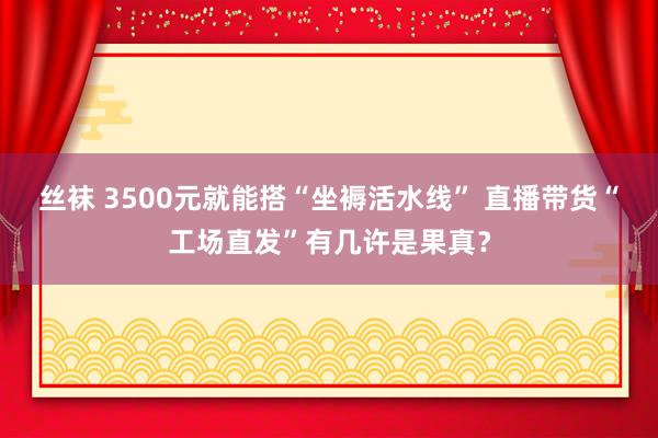 丝袜 3500元就能搭“坐褥活水线” 直播带货“工场直发”有几许是果真？