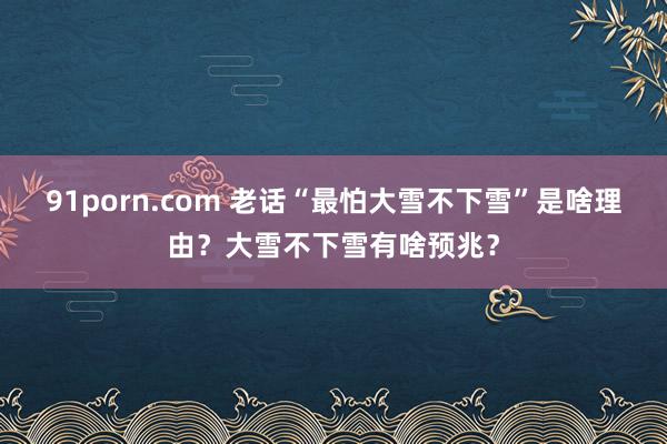 91porn.com 老话“最怕大雪不下雪”是啥理由？大雪不下雪有啥预兆？