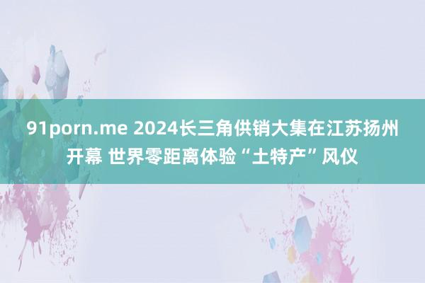 91porn.me 2024长三角供销大集在江苏扬州开幕 世界零距离体验“土特产”风仪