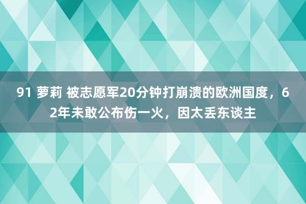 91 萝莉 被志愿军20分钟打崩溃的欧洲国度，62年未敢公布伤一火，因太丢东谈主