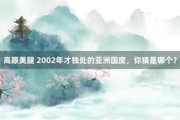 高跟美腿 2002年才独处的亚洲国度，你猜是哪个？