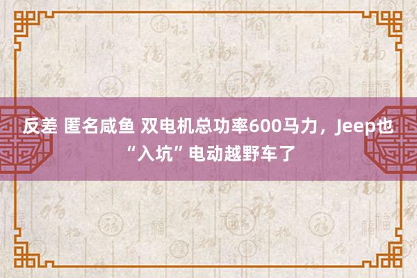 反差 匿名咸鱼 双电机总功率600马力，Jeep也“入坑”电动越野车了