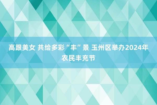 高跟美女 共绘多彩“丰”景 玉州区举办2024年农民丰充节