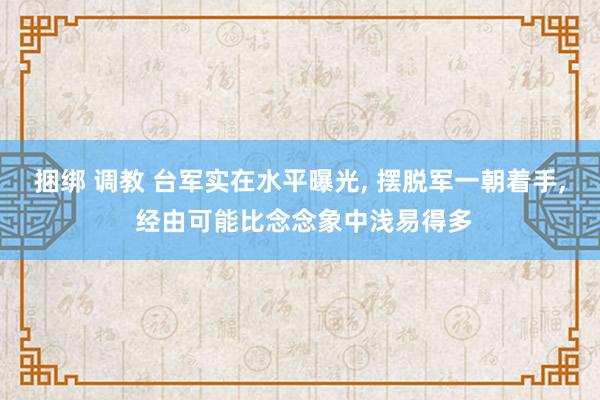 捆绑 调教 台军实在水平曝光， 摆脱军一朝着手， 经由可能比念念象中浅易得多