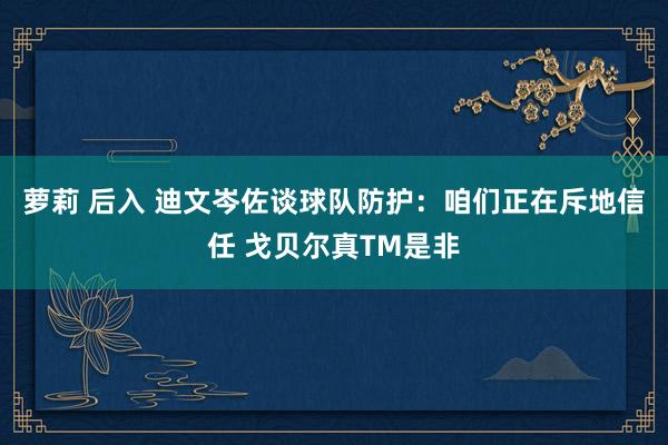 萝莉 后入 迪文岑佐谈球队防护：咱们正在斥地信任 戈贝尔真TM是非