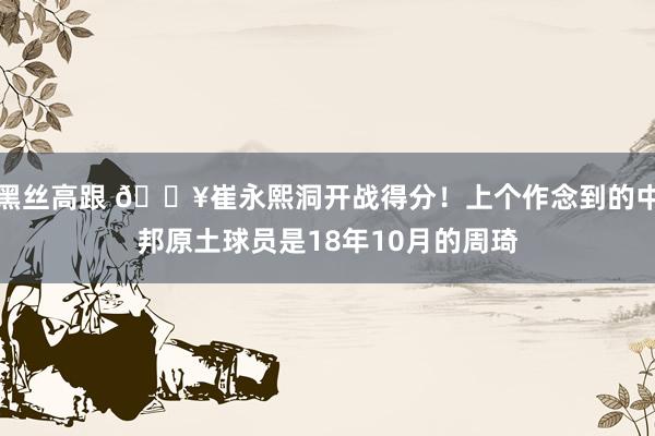 黑丝高跟 🔥崔永熙洞开战得分！上个作念到的中邦原土球员是18年10月的周琦