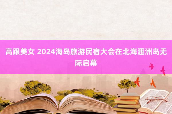 高跟美女 2024海岛旅游民宿大会在北海涠洲岛无际启幕