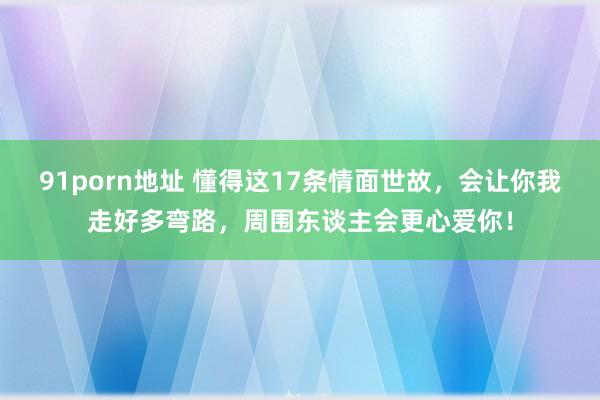 91porn地址 懂得这17条情面世故，会让你我走好多弯路，周围东谈主会更心爱你！