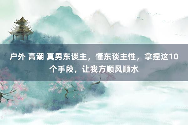 户外 高潮 真男东谈主，懂东谈主性，拿捏这10个手段，让我方顺风顺水