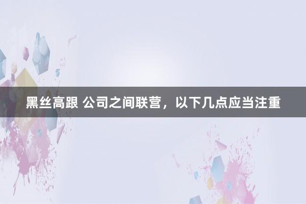 黑丝高跟 公司之间联营，以下几点应当注重