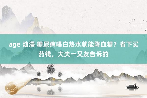 age 动漫 糖尿病喝白热水就能降血糖？省下买药钱，大夫一又友告诉的