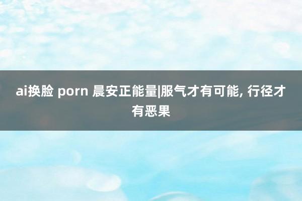 ai换脸 porn 晨安正能量|服气才有可能， 行径才有恶果