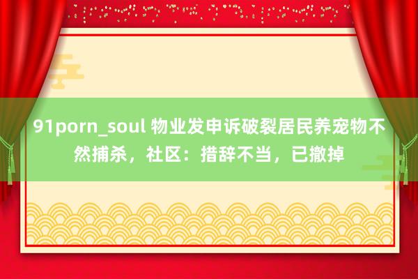 91porn_soul 物业发申诉破裂居民养宠物不然捕杀，社区：措辞不当，已撤掉