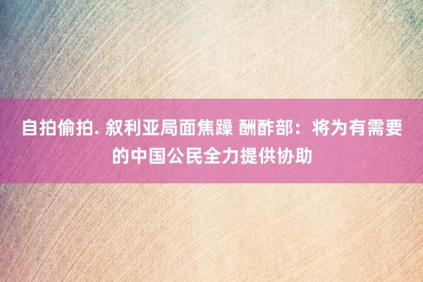 自拍偷拍. 叙利亚局面焦躁 酬酢部：将为有需要的中国公民全力提供协助