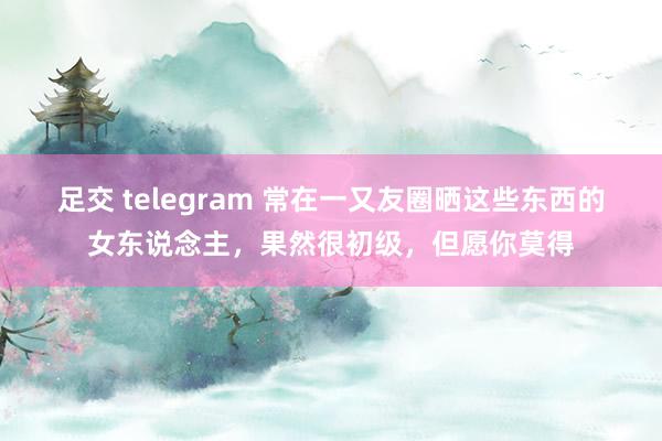 足交 telegram 常在一又友圈晒这些东西的女东说念主，果然很初级，但愿你莫得