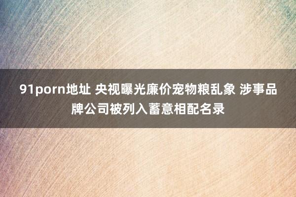 91porn地址 央视曝光廉价宠物粮乱象 涉事品牌公司被列入蓄意相配名录