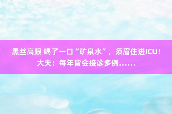 黑丝高跟 喝了一口“矿泉水”，须眉住进ICU！大夫：每年皆会接诊多例……