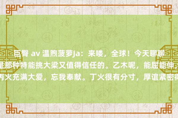 巨臀 av 温煦菠萝Ja：来喽，全球！今天聊聊日干那些事儿。甲木啊，是那种特能挑大梁又值得信任的。乙木呢，能屈能伸，柔里带刚。丙火充满大爱，忘我奉献。丁火很有分寸，厚谊紧密得很。戊土牢固靠谱，忠厚又诚信。己...