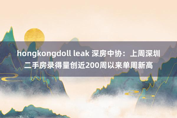 hongkongdoll leak 深房中协：上周深圳二手房录得量创近200周以来单周新高