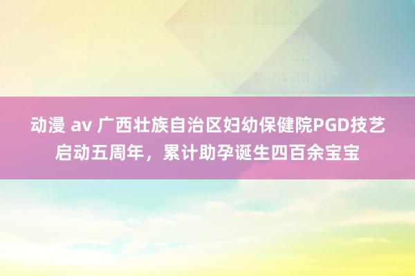 动漫 av 广西壮族自治区妇幼保健院PGD技艺启动五周年，累计助孕诞生四百余宝宝