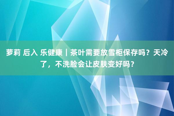 萝莉 后入 乐健康｜茶叶需要放雪柜保存吗？天冷了，不洗脸会让皮肤变好吗？