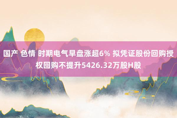 国产 色情 时期电气早盘涨超6% 拟凭证股份回购授权回购不提升5426.32万股H股