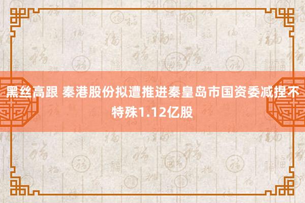 黑丝高跟 秦港股份拟遭推进秦皇岛市国资委减捏不特殊1.12亿股