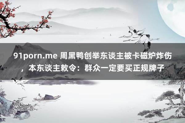 91porn.me 周黑鸭创举东谈主被卡磁炉炸伤，本东谈主敕令：群众一定要买正规牌子