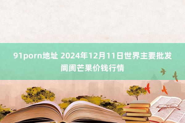 91porn地址 2024年12月11日世界主要批发阛阓芒果价钱行情