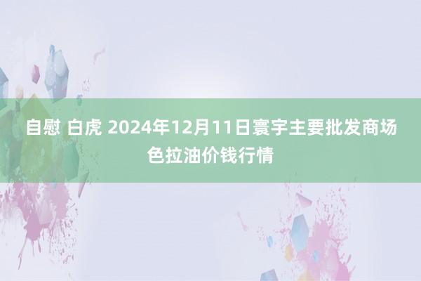 自慰 白虎 2024年12月11日寰宇主要批发商场色拉油价钱行情