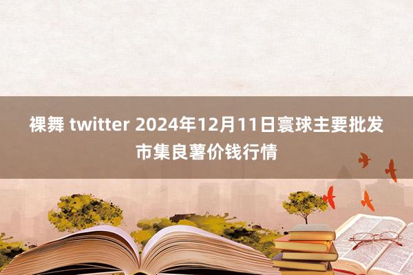 裸舞 twitter 2024年12月11日寰球主要批发市集良薯价钱行情