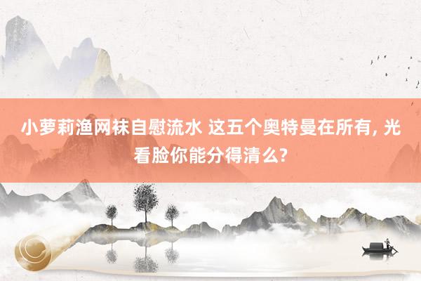 小萝莉渔网袜自慰流水 这五个奥特曼在所有， 光看脸你能分得清么?