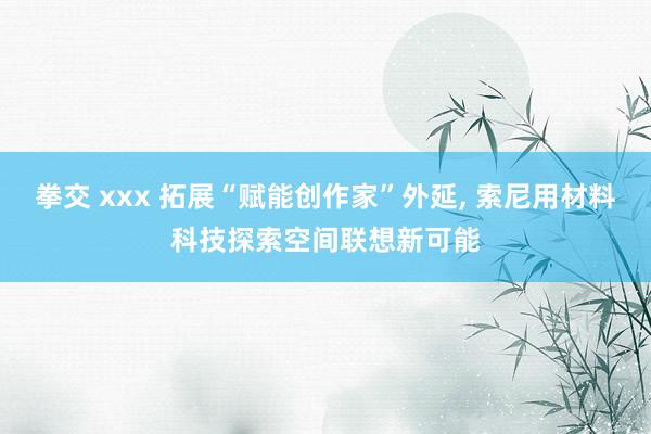 拳交 xxx 拓展“赋能创作家”外延， 索尼用材料科技探索空间联想新可能