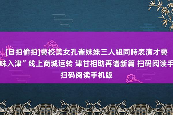 [自拍偷拍]藝校美女孔雀妹妹三人組同時表演才藝 “甘味入津”线上商城运转 津甘相助再谱新篇 扫码阅读手机版