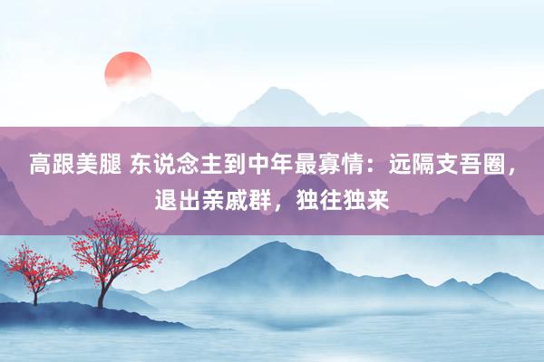 高跟美腿 东说念主到中年最寡情：远隔支吾圈，退出亲戚群，独往独来