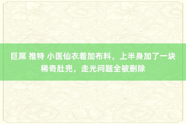 巨屌 推特 小医仙衣着加布料，上半身加了一块稀奇肚兜，走光问题全被删除