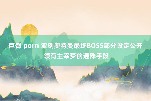 巨臀 porn 亚刻奥特曼最终BOSS部分设定公开 领有主宰梦的迥殊手段