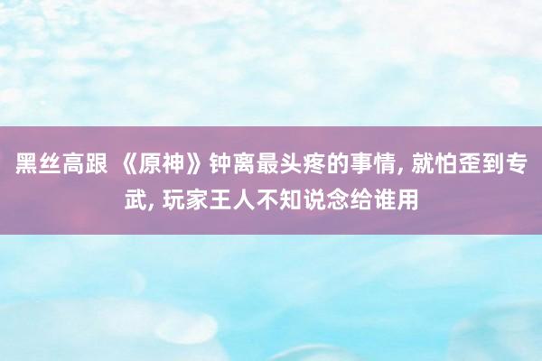 黑丝高跟 《原神》钟离最头疼的事情， 就怕歪到专武， 玩家王人不知说念给谁用