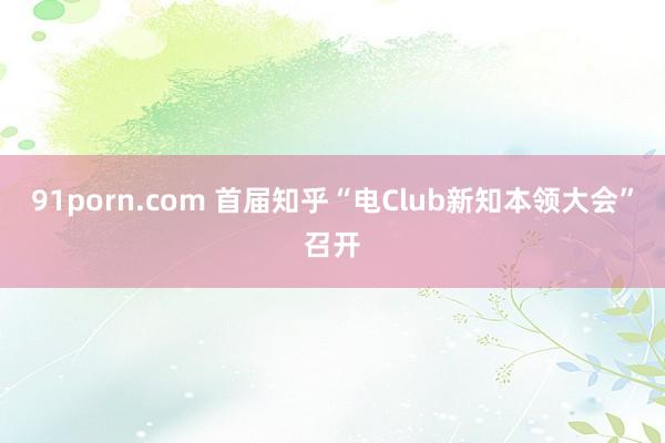 91porn.com 首届知乎“电Club新知本领大会”召开