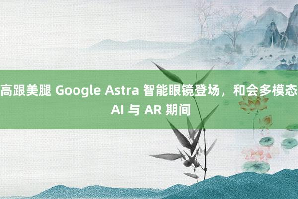 高跟美腿 Google Astra 智能眼镜登场，和会多模态 AI 与 AR 期间