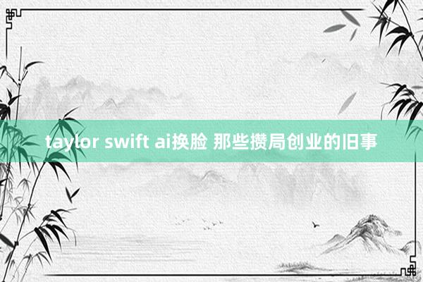 taylor swift ai换脸 那些攒局创业的旧事