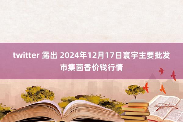 twitter 露出 2024年12月17日寰宇主要批发市集茴香价钱行情