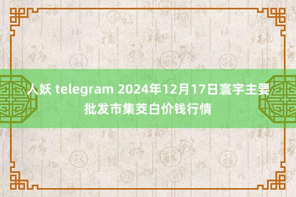 人妖 telegram 2024年12月17日寰宇主要批发市集茭白价钱行情