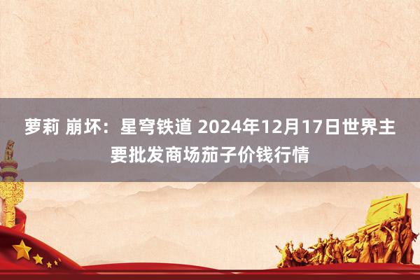 萝莉 崩坏：星穹铁道 2024年12月17日世界主要批发商场茄子价钱行情