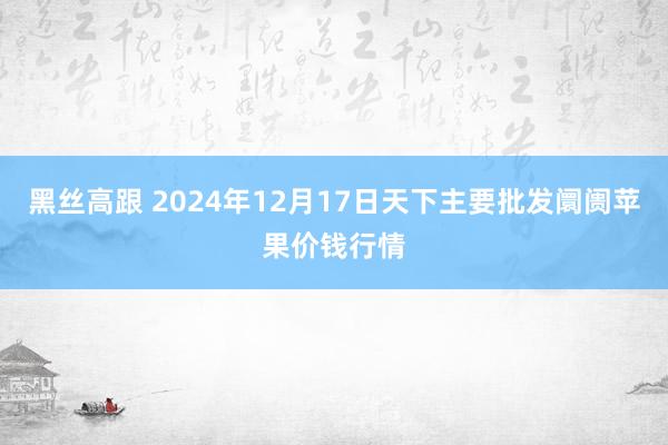 黑丝高跟 2024年12月17日天下主要批发阛阓苹果价钱行情