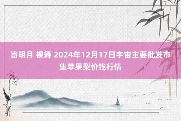 寄明月 裸舞 2024年12月17日宇宙主要批发市集苹果梨价钱行情