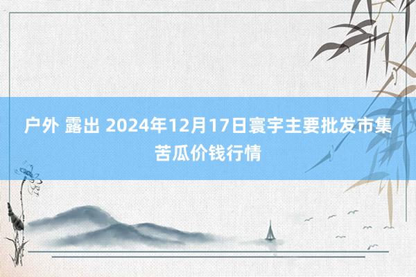 户外 露出 2024年12月17日寰宇主要批发市集苦瓜价钱行情