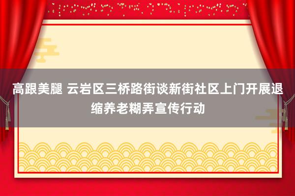 高跟美腿 云岩区三桥路街谈新街社区上门开展退缩养老糊弄宣传行动