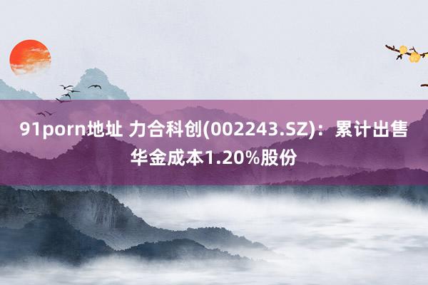 91porn地址 力合科创(002243.SZ)：累计出售华金成本1.20%股份